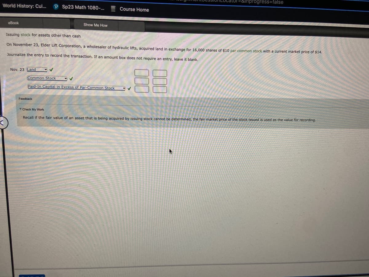World History: Cul... P Sp23 Math 1080-...
eBook
Nov. 23 Land
Show Me How
Issuing stock for assets other than cash
On November 23, Elder Lift Corporation, a wholesaler of hydraulic lifts, acquired land in exchange for 16,000 shares of $10 par common stock with a current market price of $14.
Journalize the entry to record the transaction. If an amount box does not require an entry, leave it blank.
88
Common Stock
Paid-In Capital in Excess of Par-Common Stock
Feedback
Course Home
=&inprogress=false
✓
Check My Work
Recall if the fair value of an asset that is being acquired by issuing stock cannot be determined, the fair market price of the stock issued is used as the value for recording.