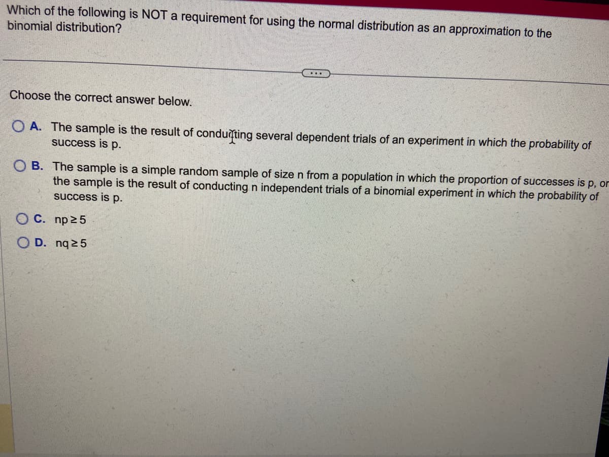 Which of the following is NOT a requirement for using the normal distribution as an approximation to the
binomial distribution?
Choose the correct answer below.
...
OA. The sample is the result of conduting several dependent trials of an experiment in which the probability of
success is p.
OB. The sample is a simple random sample of size n from a population in which the proportion of successes is p, or
the sample is the result of conducting n independent trials of a binomial experiment in which the probability of
success is p.
OC. np≥5
D. nq ≥5