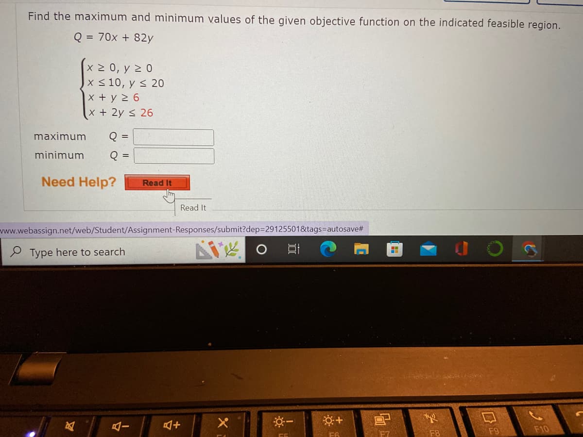 Find the maximum and minimum values of the given objective function on the indicated feasible region.
Q = 70x + 82y
x 2 0, y 2 0
x < 10, y s 20
x +y 2 6
x+2y < 26
maximum
Q =
minimum
Q
%3D
Need Help?
Read It
Read It
www.webassign.net/web/Student/Assignment-Responses/submit?dep329125501&tags%=Dautosave#
9 Type here to search
F8
F9
F10
F6
