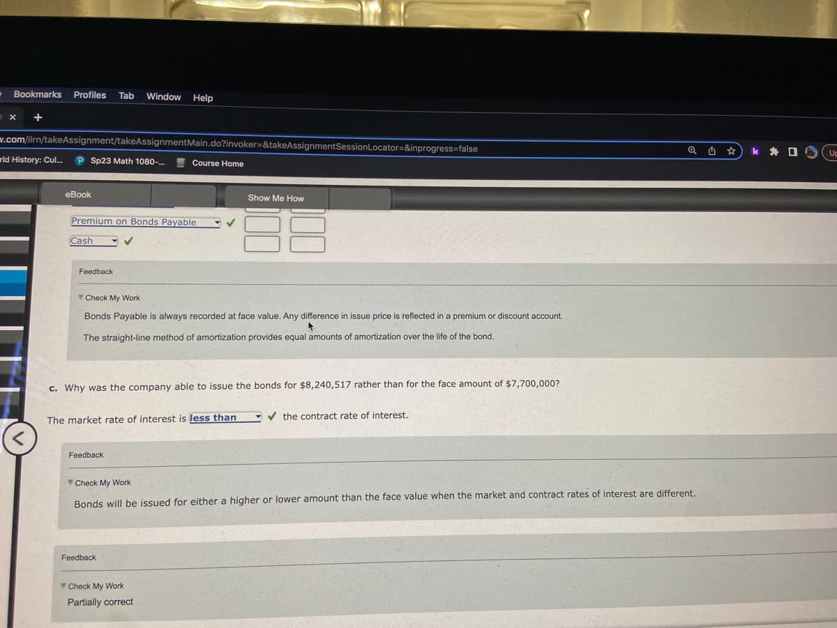 1
Bookmarks Profiles Tab Window
Window Help
+
h x
w.com/ilrn/takeAssignment/takeAssignmentMain.do?invoker=&takeAssignmentSession Locator=&inprogress=false
rld History: Cul... P Sp23 Math 1080-...
<
eBook
Premium on Bonds Payable
Cash
Feedback
Course Home
Check My Work
Bonds Payable is always recorded at face value. Any difference in issue price is reflected in a premium or discount account.
The straight-line method of amortization provides equal amounts of amortization over the life of the bond.
c. Why was the company able to issue the bonds for $8,240,517 rather than for the face amount of $7,700,000?
Feedback
Show Me How
18
8
The market rate of interest is less than
Feedback
Check My Work
Partially correct
✔the contract rate of interest.
Check My Work
Bonds will be issued for either a higher or lower amount than the face value when the market and contract rates of interest are different.
Q
k
10UF