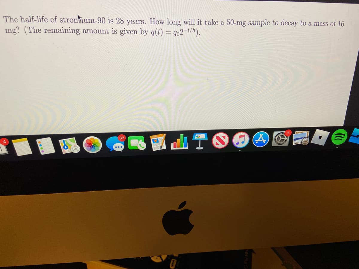 The half-life of stroncium-90 is 28 years. How long will it take a 50-mg sample to decay to a mass of 16
mg? (The remaining amount is given by q(t) = q02¯*/h).
TOOO
33
