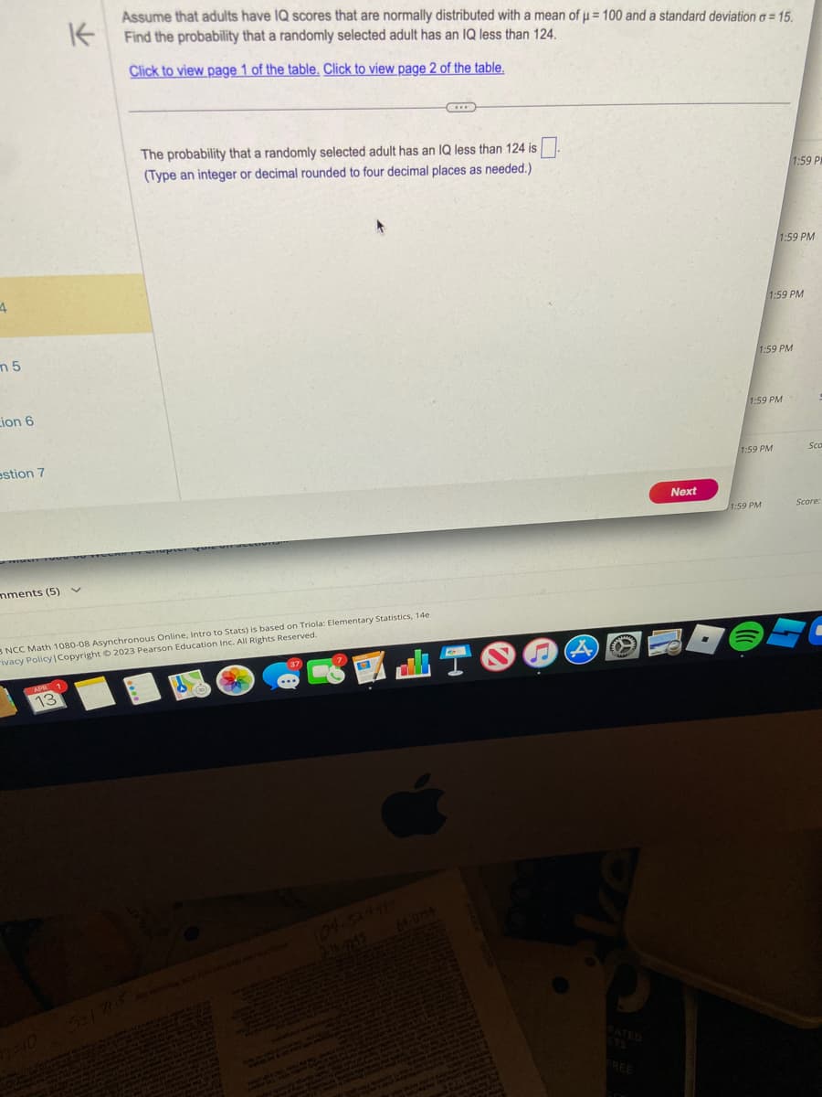 4
m5
Lion 6
estion 7
mments (5)
K
Assume that adults have IQ scores that are normally distributed with a mean of μ = 100 and a standard deviation o=15.
Find the probability that a randomly selected adult has an IQ less than 124.
Click to view page 1 of the table. Click to view page 2 of the table.
APR
13
3 NCC Math 1080-08 Asynchronous Online, Intro to Stats) is based on Triola: Elementary Statistics, 14e
ivacy Policy | Copyright © 2023 Pearson Education Inc. All Rights Reserved.
The probability that a randomly selected adult has an IQ less than 124 is
(Type an integer or decimal rounded to four decimal places as needed.).
0-10 5-171-5
13
ty na pred
Yung (90N PARA
que me
64-0734
A
www
ETS
FREE
Next
1:59 PM
1:59 PM
1:59 PM
1:59 PM
1:59 PM
1:59 PM
1:59 PM
Sca
Score:
