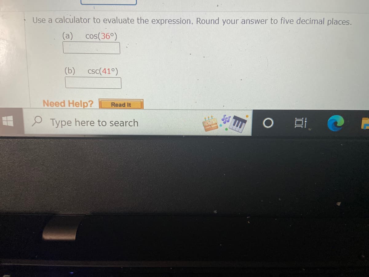 Use a calculator to evaluate the expression. Round your answer to five decimal places.
(a)
cos(36°)
(b)
csc(41°)
Need Help?
Read It
2 Type here to search
