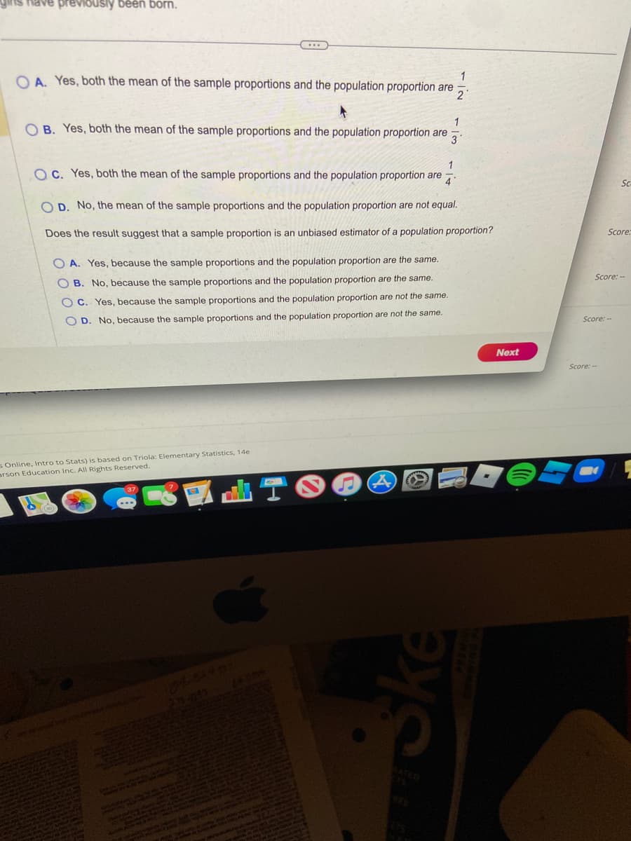gins have previously been born.
OA. Yes, both the mean of the sample proportions and the population proportion are 2
1
OB. Yes, both the mean of the sample proportions and the population proportion are 3
1
4
OC. Yes, both the mean of the sample proportions and the population proportion are
OD. No, the mean of the sample proportions and the population proportion are not equal.
Does the result suggest that a sample proportion is an unbiased estimator of a population proportion?
OA. Yes, because the sample proportions and the population proportion are the same.
OB. No, because the sample proportions and the population proportion are the same.
OC. Yes, because the sample proportions and the population proportion are not the same.
OD. No, because the sample proportions and the population proportion are not the same.
s Online, Intro to Stats) is based on Triola: Elementary Statistics, 14e
arson Education Inc. All Rights Reserved.
32
1
Sun's day
***
s
TONG
(A
Ske
Next
Sc
Score:
Score: --
Score: --
Score: --