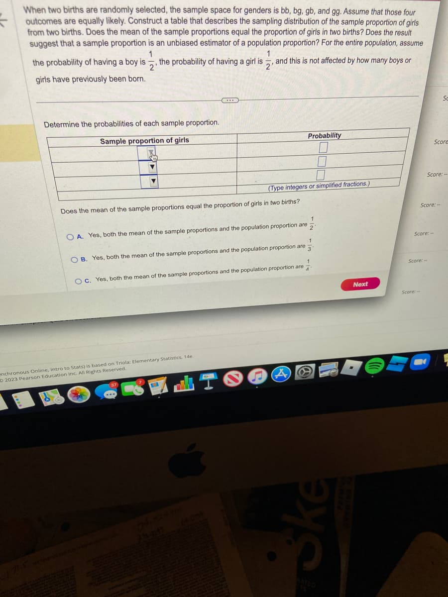 When two births are randomly selected, the sample space for genders is bb, bg, gb, and gg. Assume that those four
outcomes are equally likely. Construct a table that describes the sampling distribution of the sample proportion of girls
from two births. Does the mean of the sample proportions equal the proportion of girls in two births? Does the result
suggest that a sample proportion is an unbiased estimator of a population proportion? For the entire population, assume
1
1
the probability of having a boy is the probability of having a girl is and this is not affected by how many boys or
2'
2'
girls have previously been born.
Determine the probabilities of each sample proportion.
Sample proportion of girls
▼
(...)
Does the mean of the sample proportions equal the proportion of girls in two births?
(Type integers or simplified fractions.)
2
OA. Yes, both the mean of the sample proportions and the population proportion are
nchronous Online, Intro to Stats) is based on Triola: Elementary Statistics, 14e
2023 Pearson Education Inc. All Rights Reserved.
Probability
S
3
OB. Yes, both the mean of the sample proportions and the population proportion are
1
4
OC. Yes, both the mean of the sample proportions and the population proportion are
1
A
Ske
Next
Score: --
Score:-
Score: --
Score: --
Score: --
B
Sc
Score