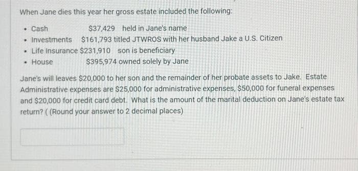 When Jane dies this year her gross estate included the following:
• Cash
$37,429 held in Jane's name
$161,793 titled JTWROS with her husband Jake a U.S. Citizen
$231,910 son is beneficiary
$395,974 owned solely by Jane
Investments
• Life Insurance
• House
.
Jane's will leaves $20,000 to her son and the remainder of her probate assets to Jake. Estate
Administrative expenses are $25,000 for administrative expenses, $50,000 for funeral expenses
and $20,000 for credit card debt. What is the amount of the marital deduction on Jane's estate tax
return? ((Round your answer to 2 decimal places)