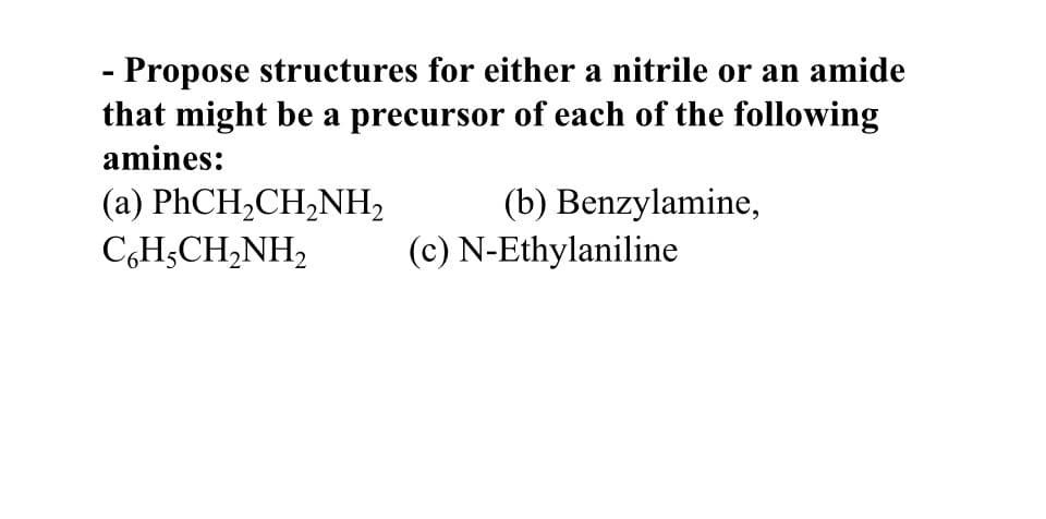 - Propose structures for either a nitrile or an amide
that might be a precursor of each of the following
amines:
(a) PhCH,CH,NH,
CH,CH,NH,
(b) Benzylamine,
(c) N-Ethylaniline