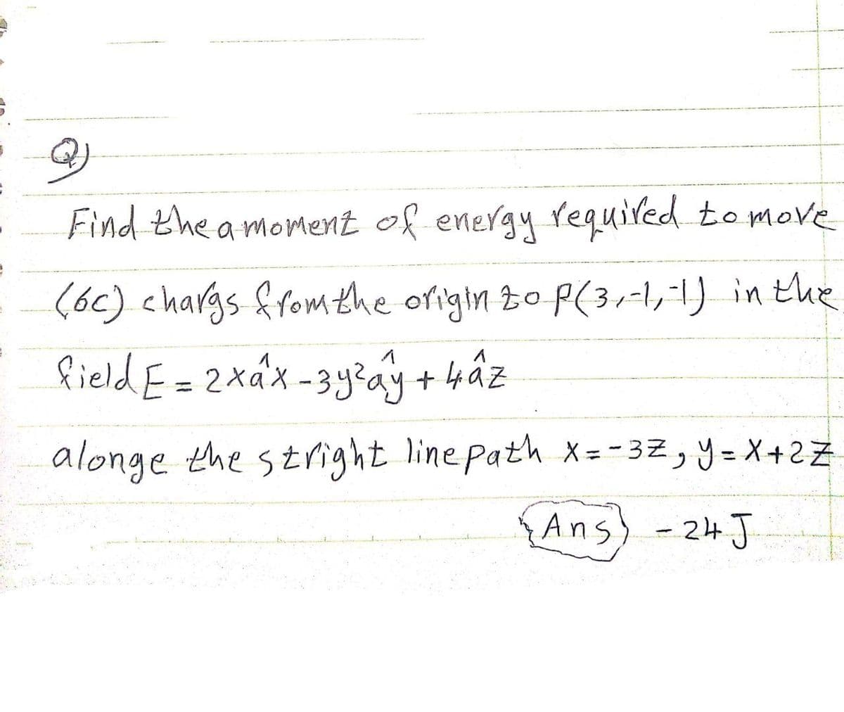 Find the a moment of energy equired to move
(6c) chargs fromthe origin to P(3,-1,1) in the
field E=2xáx-3y?ay + 4âz
%3D
alonge the stright line path X = - 32, y= X+2Z
%3D
%3D
{Ans) -24J
