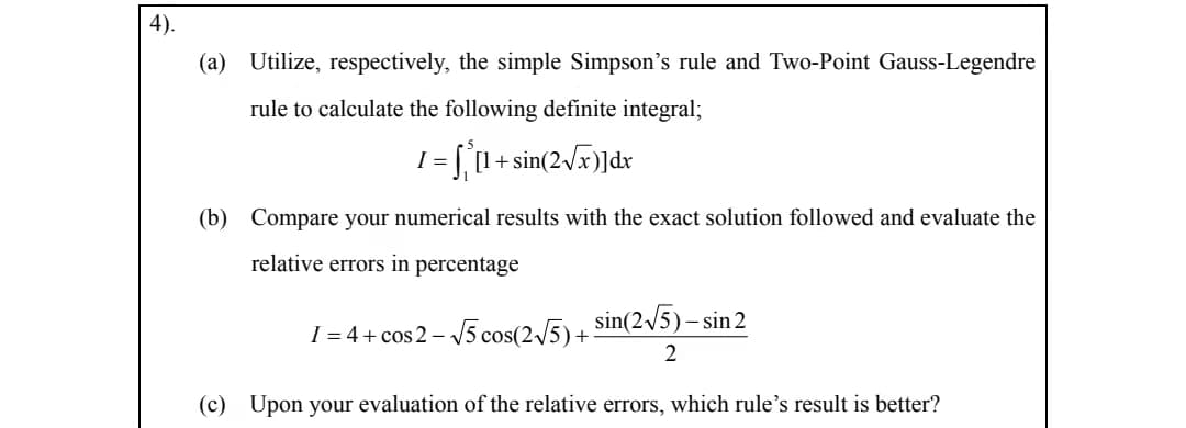 4).
(a) Utilize, respectively, the simple Simpson's rule and Two-Point Gauss-Legendre
rule to calculate the following definite integral;
I = [[1 + sin(2/x)]dr
%3D
(b) Compare your numerical results with the exact solution followed and evaluate the
relative errors in percentage
sin(2/5)- sin 2
I = 4+ cos 2 – V5 cos(2/5) +
2
(c) Upon your evaluation of the relative errors, which rule's result is better?
