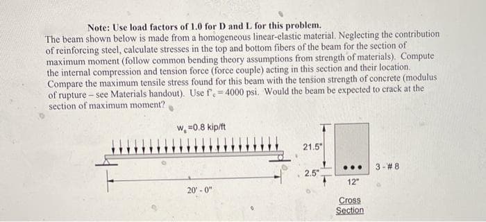 Note: Use load factors of 1.0 for D and L for this problem.
The beam shown below is made from a homogeneous linear-elastic material. Neglecting the contribution
of reinforcing steel, calculate stresses in the top and bottom fibers of the beam for the section of
maximum moment (follow common bending theory assumptions from strength of materials). Compute
the internal compression and tension force (force couple) acting in this section and their location.
Compare the maximum tensile stress found for this beam with the tension strength of concrete (modulus
of rupture – see Materials handout). Use f.= 4000 psi. Would the beam be expected to crack at the
section of maximum moment?
w, =0.8 kip/ft
21.5"
...
3-#8
2.5"
12"
20 - 0"
Cross
Section
