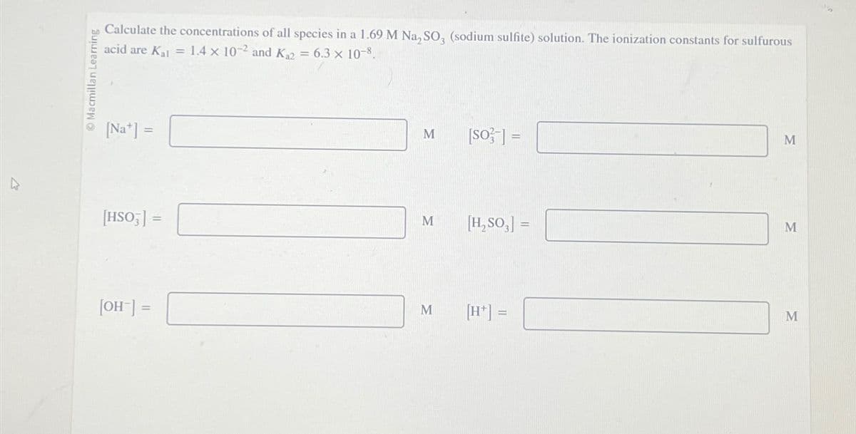 Macmillan Learning
Calculate the concentrations of all species in a 1.69 M Na₂SO3 (sodium sulfite) solution. The ionization constants for sulfurous
acid are Kal = 1.4 x 10-2 and K₁2 = 6.3 × 10-8.
[Na] =
[HSO3] =
[OH-] =
M
M
M
[s03] =
[H₂SO3] =
[H+] =
M
M
M