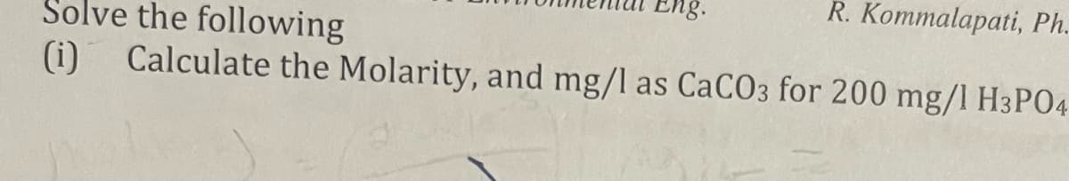 R. Kommalapati, Ph.
Solve the following
Calculate the Molarity, and mg/l as CaCO3 for 200 mg/l H3P04
(i)
