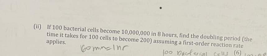 (ii) If 100 bacterial cells become 10,000,000 in 8 hours, find the doubling period (the
time it takes for 100 cells to become 200) assuming a first-order reaction rate
applies.
l00 Daclerial celu (6) Lo199
