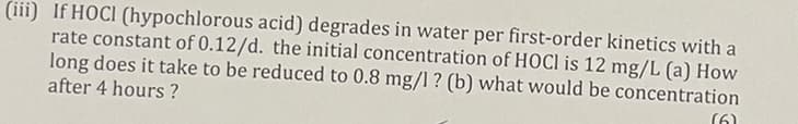 (iii) If HOCI (hypochlorous acid) degrades in water per first-order kinetics with a
rate constant of 0.12/d. the initial concentration of HOCI is 12 mg/L (a) How
long does it take to be reduced to 0.8 mg/l ? (b) what would be concentration
after 4 hours?
(6)
