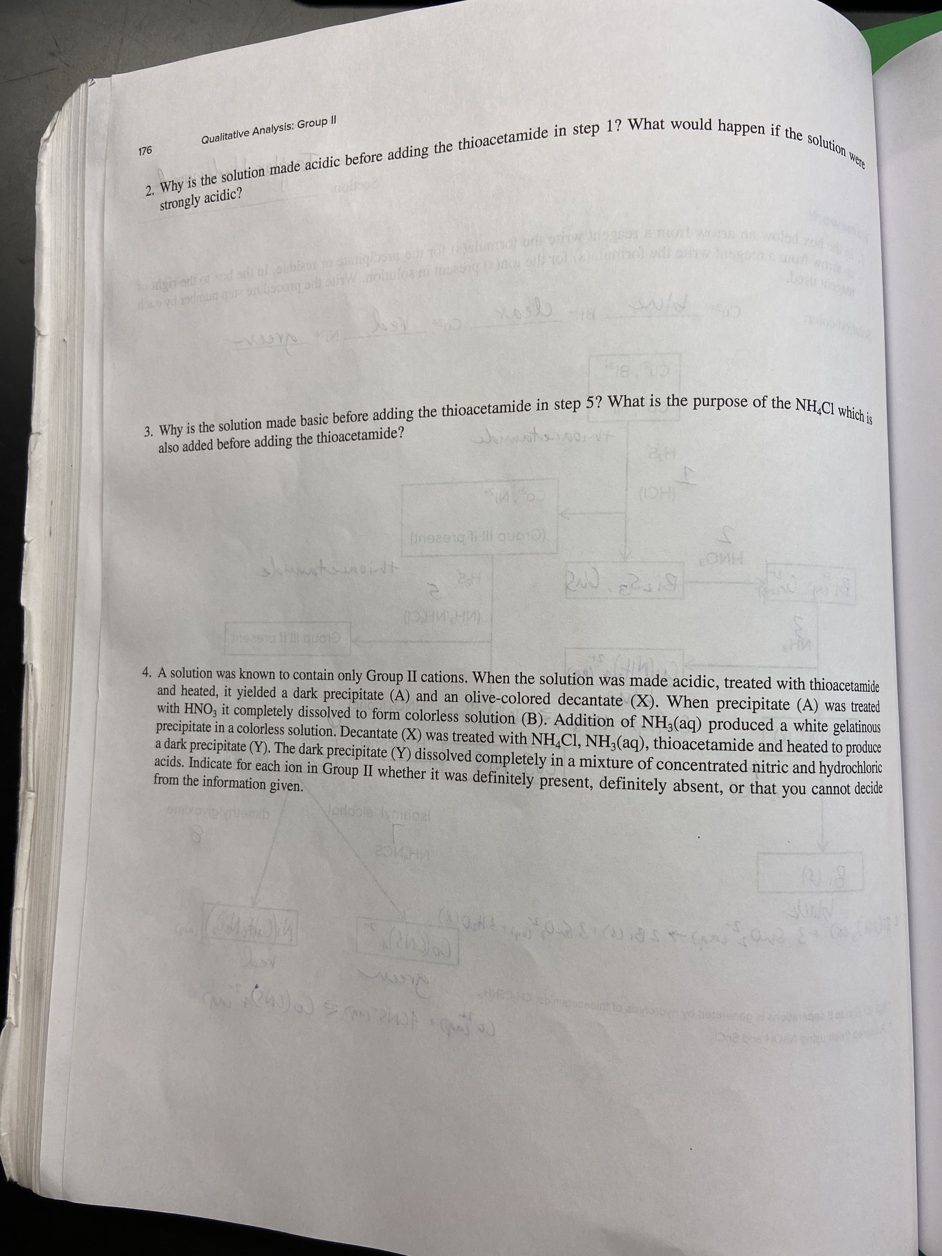 n wolad xod
o dgn ont or nd al TO Tal uri mol wons xod
2. is the made acidic the in step 1? would if the were
Qualitative Analysis: Group II
176
strongly acidic?
CO AS
चेतो
also added before adding the thioacetamide?
(HC)
4. A solution was known to contain only Group II cations. When the solution was made acidic, treated with thioạcetamide
and heated, it yielded a dark precipitate (A) and an olive-colored decantate (X). When precipitate (A) was treated
with HNO, it completely dissolved to form colorless solution (B). Addition of NH,(aq) produced a white gelatinous
precipitate in a colorless solution. Decantate (X) was treated with NH,Cl, NH,(aq), thioacetamide and heated to produce
a dark precipitate (Y). The dark precipitate (Y) dissolved completely in a mixture of concentrated nitric and hydrochloric
acids. Indicate for each ion in Group II whether it was definitely present, definitely absent, or that you cannot deciue
from the information given.
RIcopo
Sac
