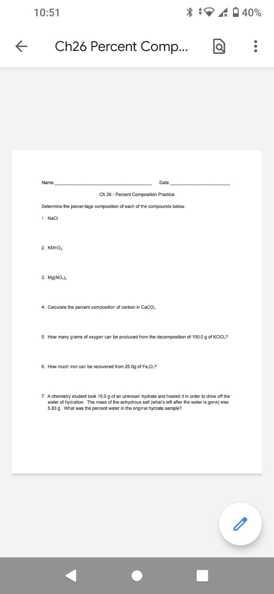 10:51
* :A 0 40%
Ch26 Percent Comp...
Name
Date
Ch 26 - Percent Composition Practice
Determine the percentage composition of each of the compounds below.
1. Naci
2. KMno,
3. Mg(NO:)
4. Calculate the percent composition of carbon in CaCo,.
5. How many grams of oxygen can be produced from the decomposition of 100.0 g of KCIOo,?
6. How much iron can be recovered from 25.0g of Fe;0,?
7. A chemistry student took 10.0g of an unknown hydrate and heated it in order to drive off the
water of hydration. The mass of the anhydrous salt (what's left after the water is gone) was
5.83 g. What was the percent water in the original hydrate sample?
