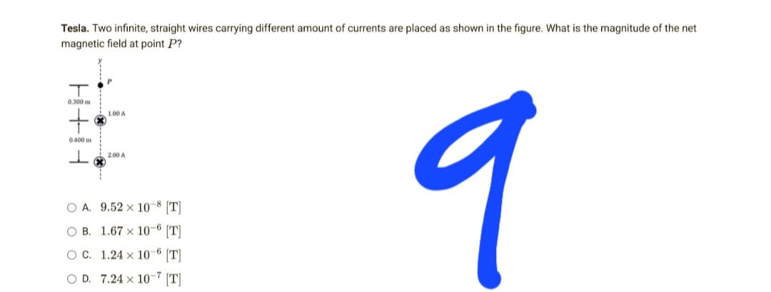 Tesla. Two infinite, straight wires carrying different amount of currents are placed as shown in the figure. What is the magnitude of the net
magnetic field at point P?
T
0.300 m
1.00 A
+
0.400 m
2.00 A
9
O A. 9.52 x 10-8 [T]
OB.
1.67 x 10-6 [T]
O C.
1.24 x 10-6 [T]
OD. 7.24 x 10-7 [T]