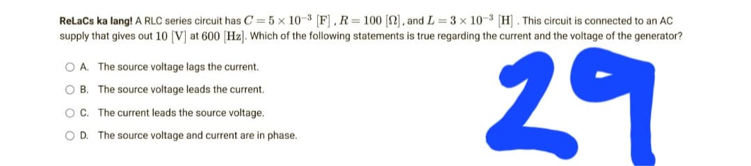 ReLaCs ka lang! A RLC series circuit has C= 5 x 10-3 [F], R = 100 [22], and L=3× 10-3 [H]. This circuit is connected to an AC
supply that gives out 10 [V] at 600 [Hz]. Which of the following statements is true regarding the current and the voltage of the generator?
O A. The source voltage lags the current.
OB. The source voltage leads the current.
OC. The current leads the source voltage.
OD. The source voltage and current are in phase.
29