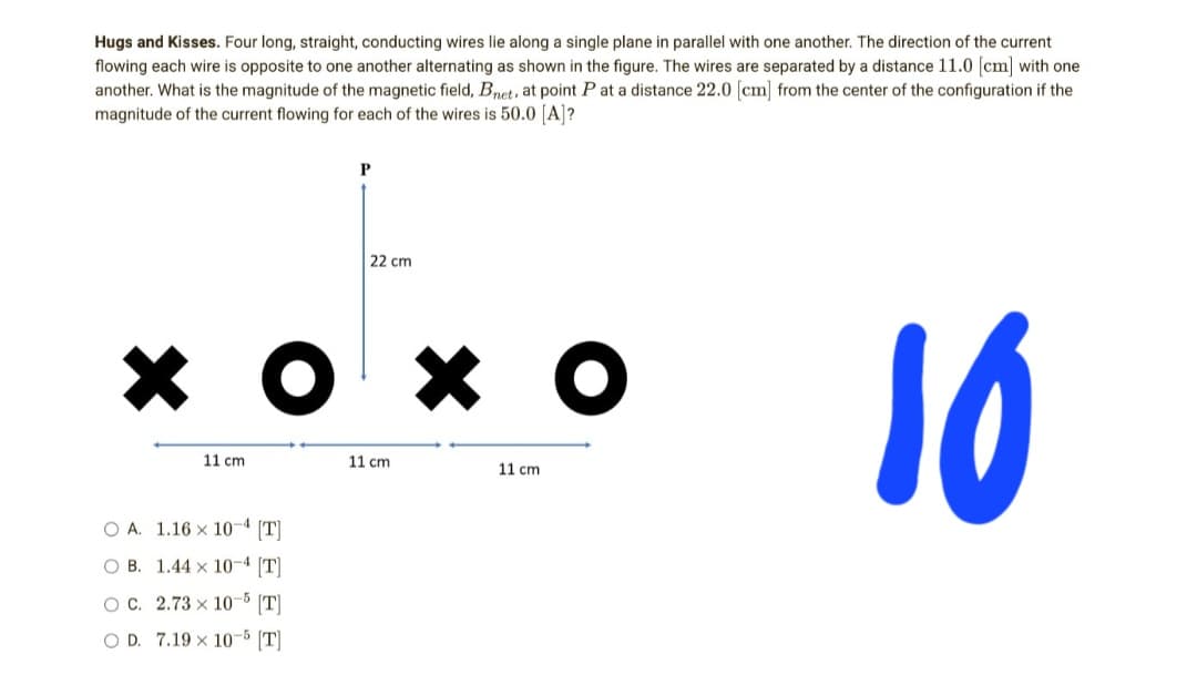 Hugs and Kisses. Four long, straight, conducting wires lie along a single plane in parallel with one another. The direction of the current
flowing each wire is opposite to one another alternating as shown in the figure. The wires are separated by a distance 11.0 [cm] with one
another. What is the magnitude of the magnetic field, Bnet, at point P at a distance 22.0 [cm] from the center of the configuration if the
magnitude of the current flowing for each of the wires is 50.0 [A]?
P
22 cm
хохо
10
11 cm
11 cm
11 cm
O A.
1.16 x 10-4 [T]
OB. 1.44 x 10-4 [T]
OC. 2.73 x 10-5 [T]
OD. 7.19 x 10-5 [T]