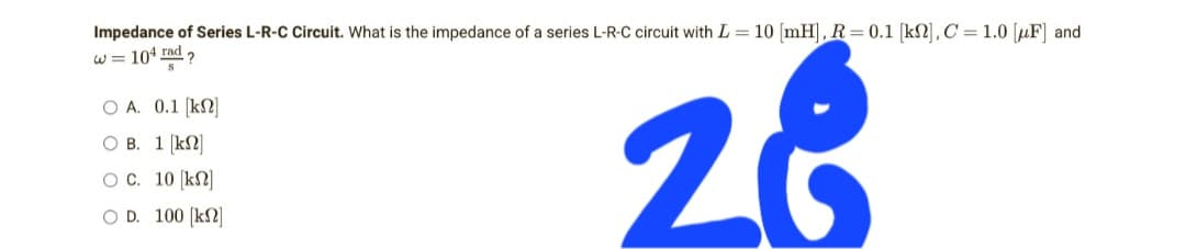 Impedance of Series L-R-C Circuit. What is the impedance of a series L-R-C circuit with L= 10 [mH], R = 0.1 [kn], C = 1.0 [F] and
w = 104 rad?
O A. 0.1 [kn]
OB.
1 [kn]
O C. 10 [kn]
O D. 100 [kn]
28