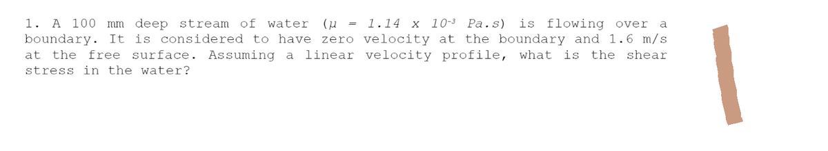 1. A 100 mm deep stream of water (μ = 1.14 x 10-3 Pa.s) is flowing over a
boundary. It is considered to have zero velocity at the boundary and 1.6 m/s
at the free surface. Assuming a linear velocity profile, what is the shear
stress in the water?