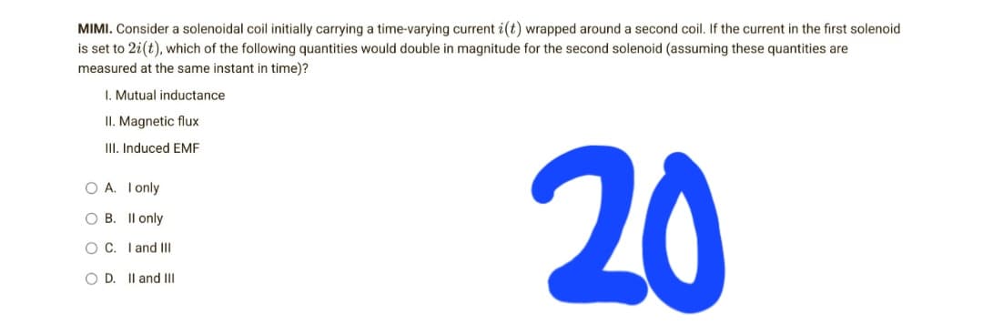 MIMI. Consider a solenoidal coil initially carrying a time-varying current i(t) wrapped around a second coil. If the current in the first solenoid
is set to 2i(t), which of the following quantities would double in magnitude for the second solenoid (assuming these quantities are
measured at the same instant in time)?
I. Mutual inductance
II. Magnetic flux
III. Induced EMF
20
O A. I only
OB.
II only
O C.
I and III
O D. II and III