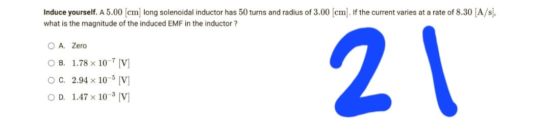 Induce yourself. A 5.00 [cm] long solenoidal inductor has 50 turns and radius of 3.00 [cm]. If the current varies at a rate of 8.30 [A/s],
what is the magnitude of the induced EMF in the inductor
O A. Zero
OB. 1.78 x 10-7 [V]
21
OC. 2.94 x 10-5 [V]
OD. 1.47 x 10³ [V]