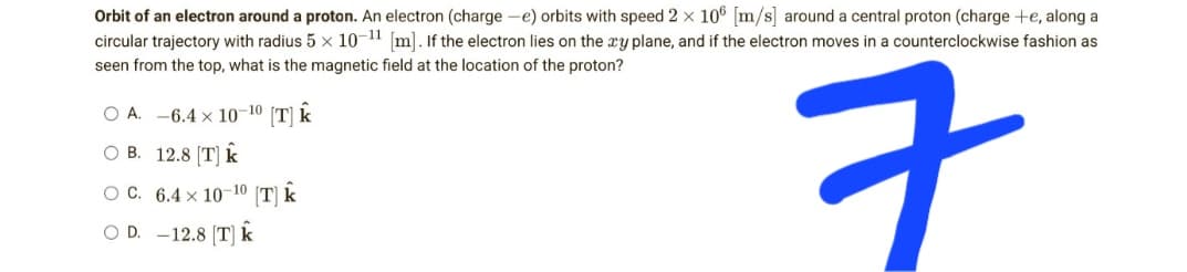 Orbit of an electron around a proton. An electron (charge-e) orbits with speed 2 × 106 [m/s] around a central proton (charge te, along a
circular trajectory with radius 5 × 10-11 [m]. If the electron lies on the xy plane, and if the electron moves in a counterclockwise fashion as
seen from the top, what is the magnetic field at the location of the proton?
○ A.−6.4 × 10-10 [T]
k
○ B.12.8 [T]
ㅋ
OC.6.4 × 10-10 [T] k
○ D.−12.8 [T]