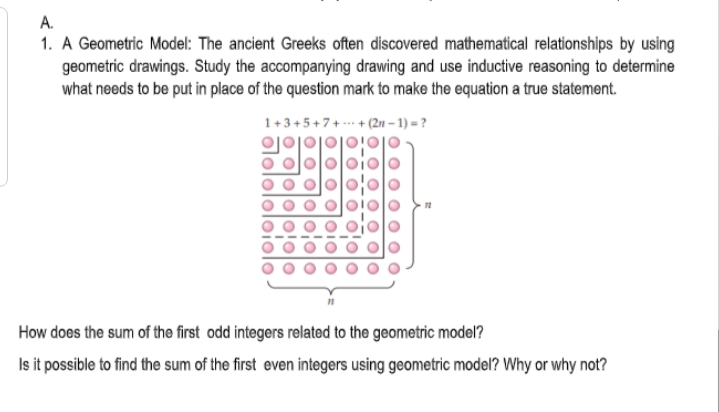 A.
1. A Geometric Model: The ancient Greeks often discovered mathematical relationships by using
geometric drawings. Study the accompanying drawing and use inductive reasoning to determine
what needs to be put in place of the question mark to make the equation a true statement.
1+3+5+7+ --- + (2n – 1) = ?
How does the sum of the first odd integers related to the geometric model?
Is it possible to find the sum of the first even integers using geometric model? Why or why not?
o ololo:olo
olololo
