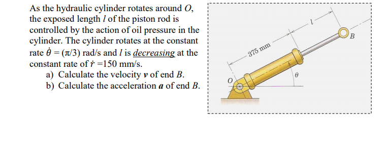 As the hydraulic cylinder rotates around O,
the exposed length I of the piston rod is
controlled by the action of oil pressure in the
cylinder. The cylinder rotates at the constant
rate Ô = (n/3) rad/s and I is decreasing at the
constant rate of † =150 mm/s.
375 mm
a) Calculate the velocity v of end B.
b) Calculate the acceleration a of end B.
