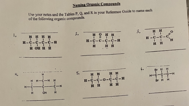 **Naming Organic Compounds**

Use your notes and the Tables P, Q, and R in your Reference Guide to name each of the following organic compounds.

1. 
```
               H   H   H
               |    |    |
         H—C—C—C—C—H
               |    |    |
               H  OH  H
```

2.
```
               H   O   H
               |    ||   |
         H—C—C—C—C—H
               |    |    |
               H   H   H
```

3.
```
                H    H
                   |    |
         H—C—C—C—C—O
              ||   |
                H   H
```

4.
```
                H
                |
         H—C—C—C—H
              |    |
              Br  Br
```

5.
```
               H   H   H
               |    |    |
         H—C—C—C—C—H
               |    |    |
               H  OH  H
          |
               H   OH
```

---

**Interpretation of Structures:**

1. **Compound 1:**
   - The structure shows a chain of four carbon atoms (butane) with an —OH group attached to the third carbon atom. 
   - This compound is 3-butanol.

2. **Compound 2:**
   - The structure shows a chain of four carbon atoms (butane) with a double bond to oxygen (=O) at the second carbon, and an —OH group at the third carbon causing a presence of a hydroxyl group and a carbonyl group.
   - This compound is 3-hydroxybutanal.

3. **Compound 3:**
   - The structure shows a chain of four carbon atoms (butane) with a C=O (carbonyl) group at the end carbon atom forming an aldehyde.
   - This compound is butanal.

4. **Compound 4:**
   - The structure shows a chain of three carbon atoms (propane) with two bromine atoms attached to the second carbon atom.
   - This compound is 2,2-dibromopropane.

5. **Compound 5:**
   - The structure shows a chain of four carbon atoms (butane) with two —OH groups