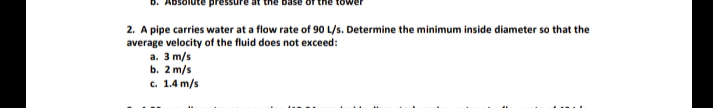 2. A pipe carries water at a flow rate of 90 L/s. Determine the minimum inside diameter so that the
average velocity of the fluid does not exceed:
a. 3 m/s
b. 2 m/s
c. 1.4 m/s
