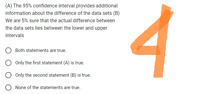 (A) The 95% confidence interval provides additional
information about the difference of the data sets (B)
We are 5% sure that the actual difference between
the data sets lies between the lower and upper
intervals
Both statements are true.
Only the first statement (A) is true.
Only the second statement (B) is true.
None of the statements are true.
4