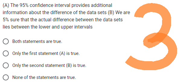 (A) The 95% confidence interval provides additional
information about the difference of the data sets (B) We are
5% sure that the actual difference between the data sets
lies between the lower and upper intervals
Both statements are true.
Only the first statement (A) is true.
Only the second statement (B) is true.
None of the statements are true.
3