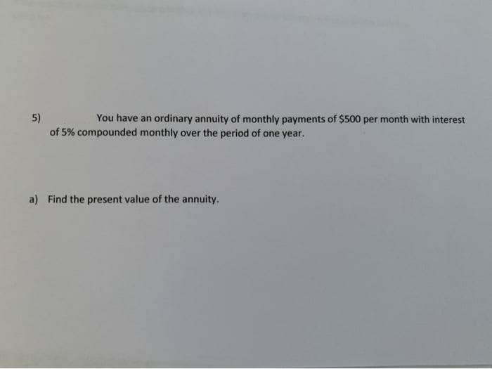 You have an ordinary annuity of monthly payments of $500 per month with interest
5)
of 5% compounded monthly over the period of one year.
a) Find the present value of the annuity.
