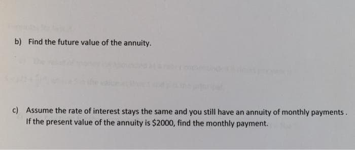 b) Find the future value of the annuity.
c) Assume the rate of interest stays the same and you still have an annuity of monthly payments.
If the present value of the annuity is $2000, find the monthly payment.
