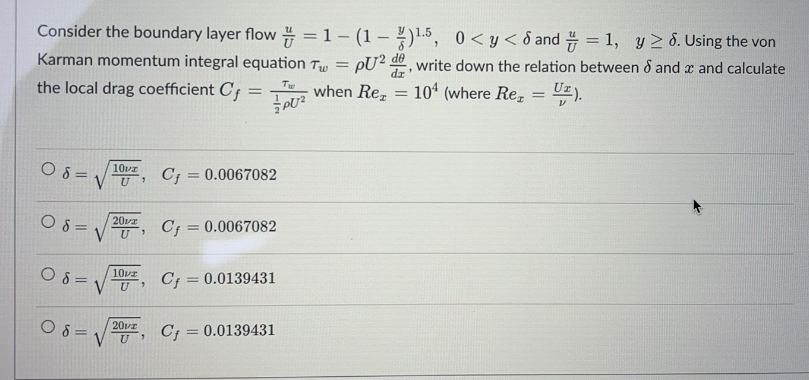 Consider the boundary layer flow=1-(1-)¹5,
0<y< 8 and = 1, y ≥ 8. Using the von
Karman momentum integral equation Tw= PU2 de, write down the relation between 8 and x and calculate
Tw
the local drag coefficient Cf=
when Rez =
PU²
08=
08=
08=
08=
10vz
VU
7
10vz
U
20vz
VU Cf = 0.0067082
7
7
Cf = 0.0067082
2012
U 3
Cf = 0.0139431
C = 0.0139431
104 (where Re₂ = U₂).