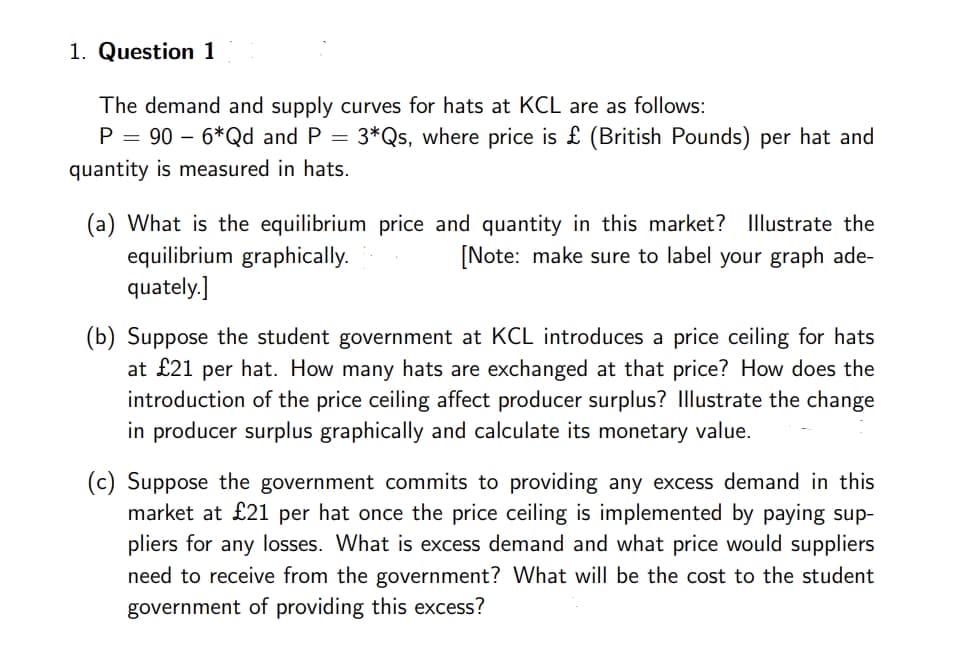 1. Question 1
The demand and supply curves for hats at KCL are as follows:
P = 90 - 6*Qd and P = 3*Qs, where price is £ (British Pounds) per hat and
quantity is measured in hats.
(a) What is the equilibrium price and quantity in this market? Illustrate the
equilibrium graphically.
[Note: make sure to label your graph ade-
quately.]
(b) Suppose the student government at KCL introduces a price ceiling for hats
at £21 per hat. How many hats are exchanged at that price? How does the
introduction of the price ceiling affect producer surplus? Illustrate the change
in producer surplus graphically and calculate its monetary value.
(c) Suppose the government commits to providing any excess demand in this
market at £21 per hat once the price ceiling is implemented by paying sup-
pliers for any losses. What is excess demand and what price would suppliers
need to receive from the government? What will be the cost to the student
government of providing this excess?