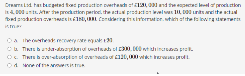 Dreams Ltd. has budgeted fixed production overheads of £120, 000 and the expected level of production
is 4,000 units. After the production period, the actual production level was 10, 000 units and the actual
fixed production overheads is £180, 000. Considering this information, which of the following statements
is true?
O a. The overheads recovery rate equals £20.
O b. There is under-absorption of overheads of £300,000 which increases profit.
O c. There is over-absorption of overheads of £120,000 which increases profit.
O d. None of the answers is true.