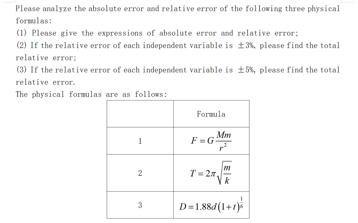 Please analyze the absolute error and relative error of the following three physical
formulas:
(1) Please give the expressions of absolute error and relative error;
(2) If the relative error of each independent variable is ±3%, please find the total
relative error;
(3) If the relative error of each independent variable is ±5%, please find the total
relative error.
The physical formulas are as follows:
1
2
3
Formula
F = G
Mm
p²
T = 27,
'm
k
1
D=1.88d(1+t) ³