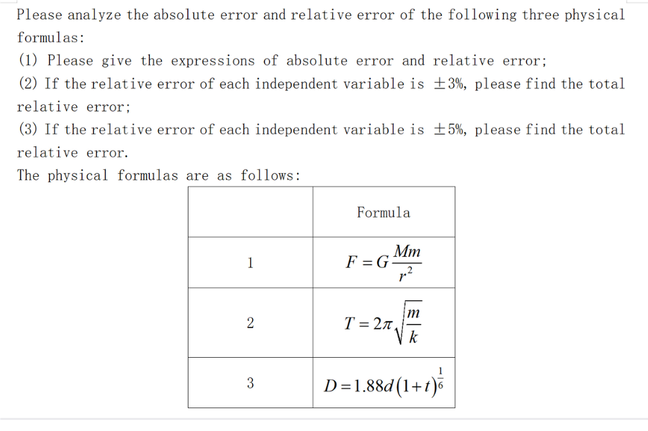 Please analyze the absolute error and relative error of the following three physical
formulas:
(1) Please give the expressions of absolute error and relative error;
(2) If the relative error of each independent variable is ±3%, please find the total
relative error;
(3) If the relative error of each independent variable is ±5%, please find the total
relative error.
The physical formulas are as follows:
1
2
3
Formula
F = G
Mm
r²
T= 27,
m
k
D=1.88d (1+1)