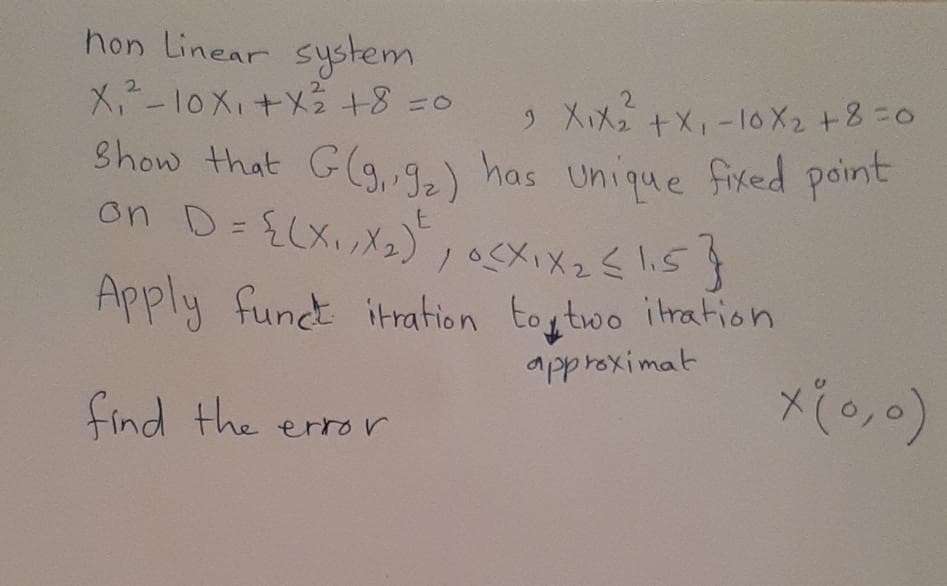 hon Linear
system
X-10X」+Xら+8 %=0
2.
2.
+X-10X2 +8=0
2.
) XiX
Show that G(g,9) frixed point
has Unique
on D=£LX.メュ))メメ2<1.5 )
Apply fund itration toytwo itration
approximat
find the error
