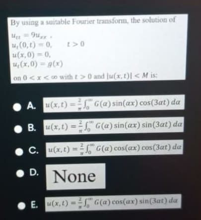 By using a suitable Fourier transform, the solution of
141 = 9u,,
4,(0,t) 0,
u(x,0) = 0,
14,(x,0) = g(x)
on 0<x<o with t>0 and ju(x, t)l <M is:
• A. u(x,t) = G(a) sin(ax) cos(3at) da
B. u(x,t) G(a) sin(ax) sin(3at) da
%3D
C. u(x,t) = 5S G(a) cos(ax) cos(3at) da
D.
None
E. u(x, t) =" G(a) cos(ax) sin(3at) da
