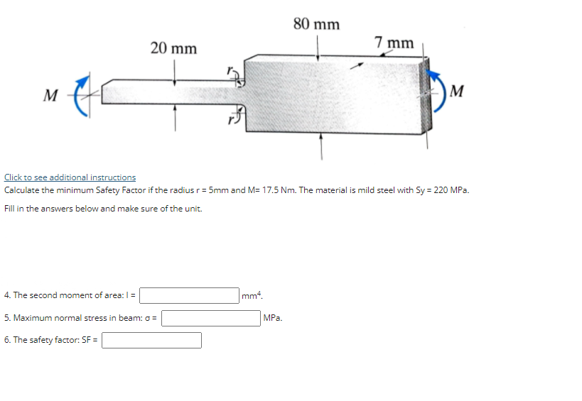 80 mm
20 mm
7 mm
M
M
Click to see additional instructions
Calculate the minimum Safety Factor if the radius r = 5mm and M= 17.5 Nm. The material is mild steel with Sy = 220 MPa.
Fill in the answers below and make sure of the unit.
4. The second moment of area: I=
mm4.
5. Maximum normal stress in beam: o =
MPa.
6. The safety factor: SF =
