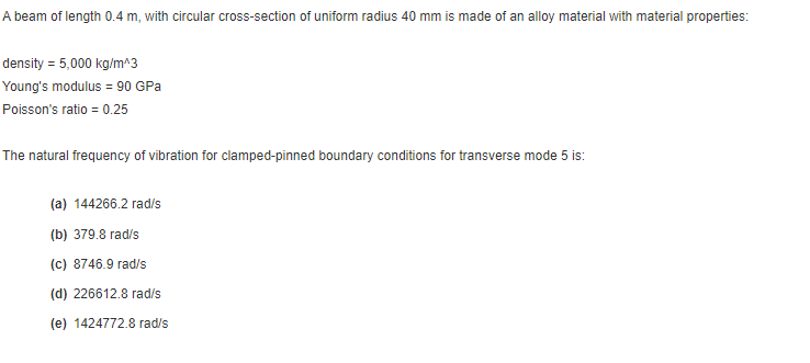 A beam of length 0.4 m, with circular cross-section of uniform radius 40 mm is made of an alloy material with material properties:
density = 5,000 kg/m^3
Young's modulus = 90 GPa
Poisson's ratio = 0.25
The natural frequency of vibration for clamped-pinned boundary conditions for transverse mode 5 is:
(a) 144266.2 rad/s
(b) 379.8 rad/s
(c) 8746.9 rad/s
(d) 226612.8 rad/s
(e) 1424772.8 rad/s
