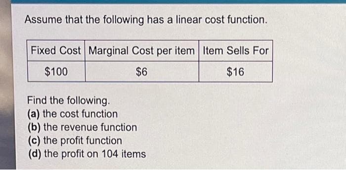 Assume that the following has a linear cost function.
Fixed Cost Marginal Cost per item Item Sells For
$100
$6
$16
Find the following.
(a) the cost function
(b) the revenue function
(c) the profit function
(d) the profit on 104 items
