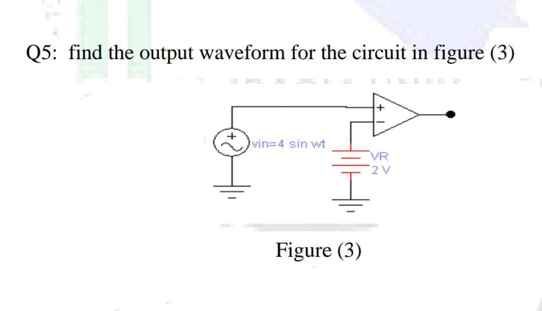 Q5: find the output waveform for the circuit in figure (3)
vin%34 sin wwt
VR
2V
Figure (3)
