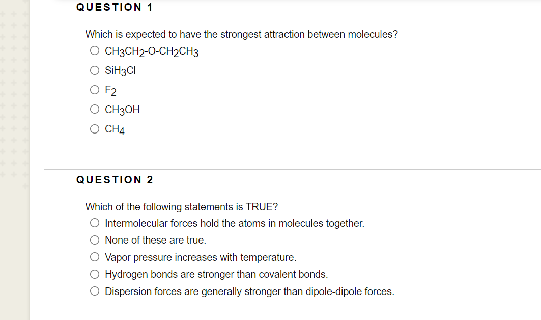 QUESTION 1
Which is expected to have the strongest attraction between molecules?
O CH3CH2-O-CH2CH3
O SİH3CI
O F2
о Снзон
O CH4
QUESTION 2
Which of the following statements is TRUE?
O Intermolecular forces hold the atoms in molecules together.
O None of these are true.
O Vapor pressure increases with temperature.
O Hydrogen bonds are stronger than covalent bonds.
O Dispersion forces are generally stronger than dipole-dipole forces.
