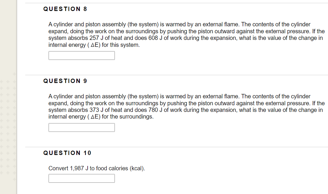 QUESTION 8
A cylinder and piston assembly (the system) is warmed by an external flame. The contents of the cylinder
expand, doing the work on the surroundings by pushing the piston outward against the external pressure. If the
system absorbs 257 J of heat and does 608 J of work during the expansion, what is the value of the change in
internal energy ( AE) for this system.
QUESTION 9
A cylinder and piston assembly (the system) is warmed by an external flame. The contents of the cylinder
expand, doing the work on the surroundings by pushing the piston outward against the external pressure. If the
system absorbs 373 J of heat and does 780 J of work during the expansion, what is the value of the change in
internal energy ( AE) for the surroundings.
QUESTION 10
Convert 1,987 J to food calories (kcal).
