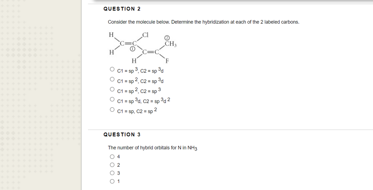 QUESTION 2
Consider the molecule below. Determine the hybridization at each of the 2 labeled carbons.
H
CH3
H
= sp 3, c2 = sp
3d
C1 = sp 2, C2 = sp
C1 = sp 2, c2 = sp
C1 = sp
°d, C2 = sp 3d 2
2
C1 = sp, C2 = sp
QUESTION 3
The number of hybrid orbitals for N in NH3
O 4
O 2
O 3
O 1
